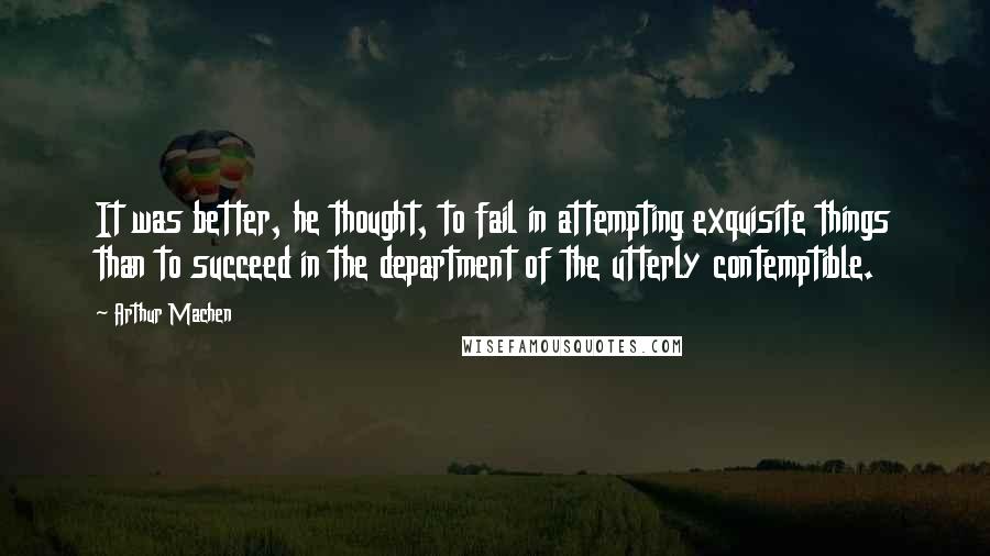 Arthur Machen Quotes: It was better, he thought, to fail in attempting exquisite things than to succeed in the department of the utterly contemptible.