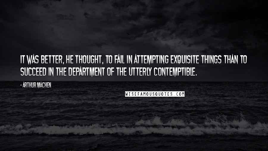 Arthur Machen Quotes: It was better, he thought, to fail in attempting exquisite things than to succeed in the department of the utterly contemptible.