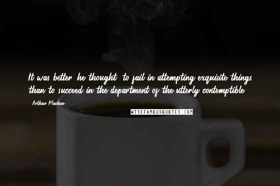 Arthur Machen Quotes: It was better, he thought, to fail in attempting exquisite things than to succeed in the department of the utterly contemptible.