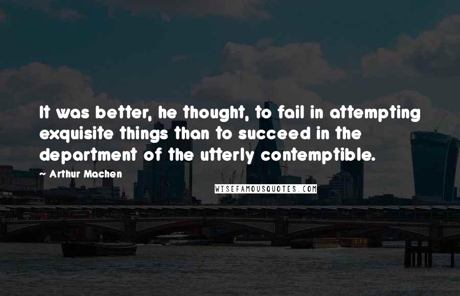 Arthur Machen Quotes: It was better, he thought, to fail in attempting exquisite things than to succeed in the department of the utterly contemptible.