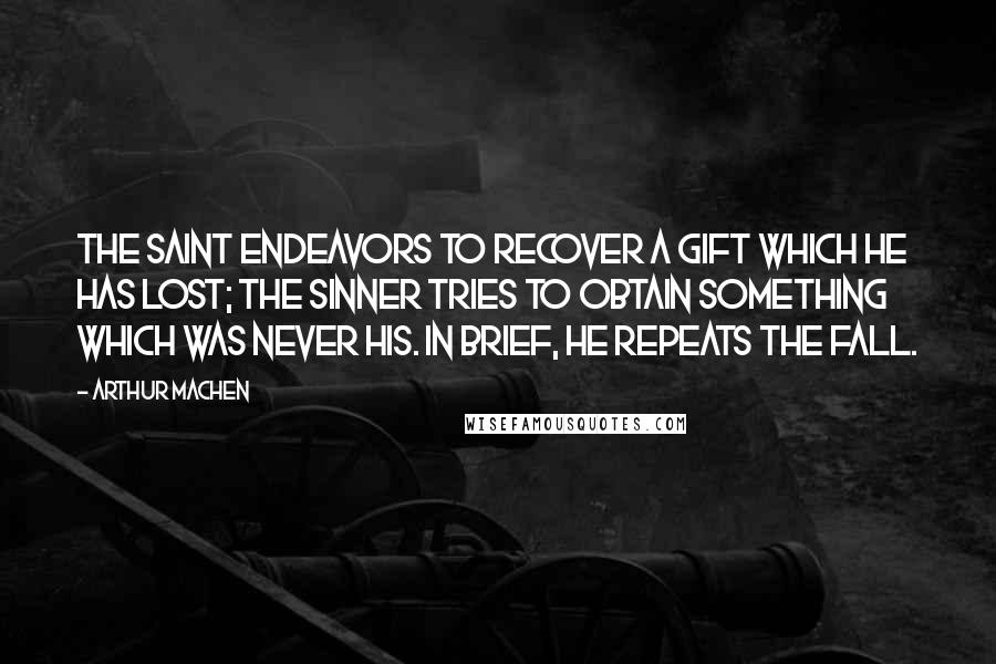 Arthur Machen Quotes: The saint endeavors to recover a gift which he has lost; the sinner tries to obtain something which was never his. In brief, he repeats the Fall.