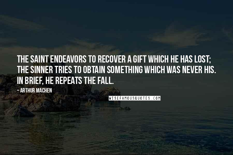 Arthur Machen Quotes: The saint endeavors to recover a gift which he has lost; the sinner tries to obtain something which was never his. In brief, he repeats the Fall.