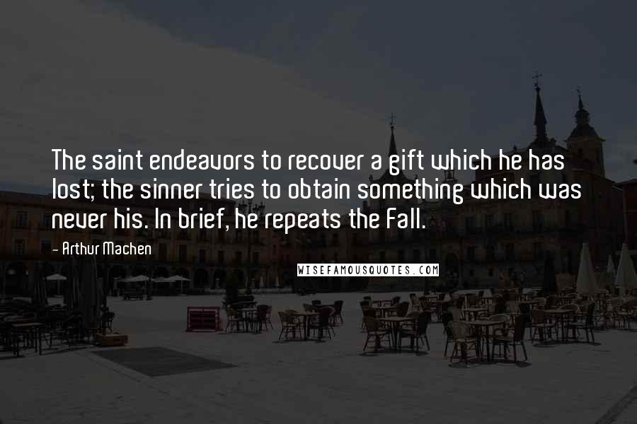 Arthur Machen Quotes: The saint endeavors to recover a gift which he has lost; the sinner tries to obtain something which was never his. In brief, he repeats the Fall.