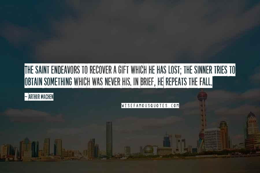 Arthur Machen Quotes: The saint endeavors to recover a gift which he has lost; the sinner tries to obtain something which was never his. In brief, he repeats the Fall.