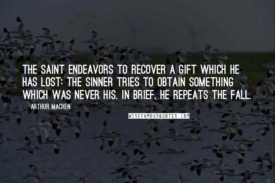 Arthur Machen Quotes: The saint endeavors to recover a gift which he has lost; the sinner tries to obtain something which was never his. In brief, he repeats the Fall.