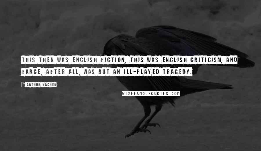 Arthur Machen Quotes: This then was English fiction, this was English criticism, and farce, after all, was but an ill-played tragedy.