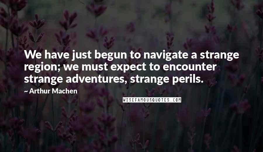 Arthur Machen Quotes: We have just begun to navigate a strange region; we must expect to encounter strange adventures, strange perils.