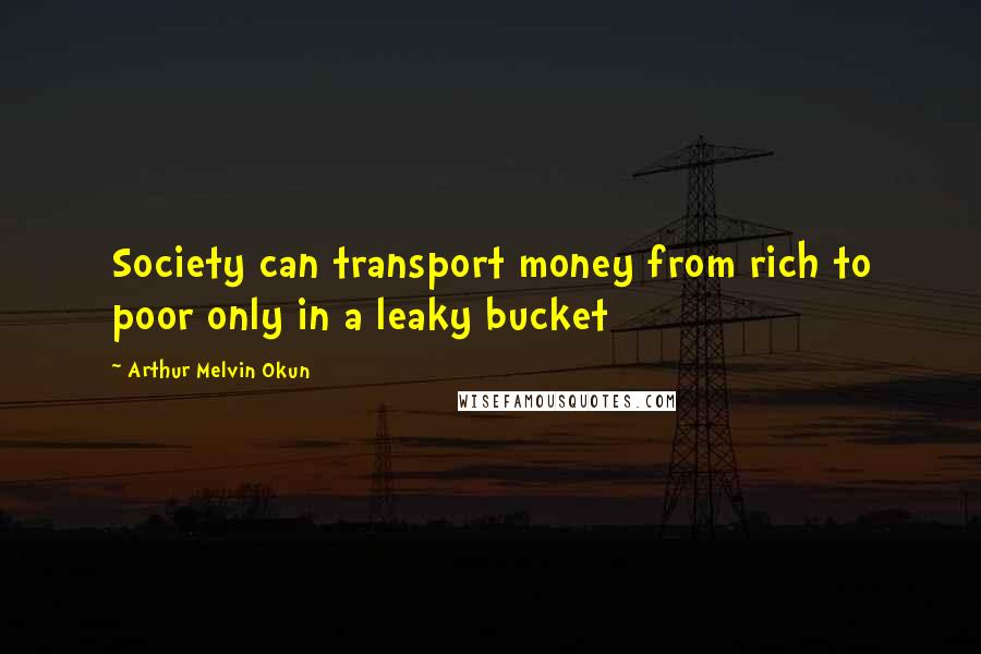 Arthur Melvin Okun Quotes: Society can transport money from rich to poor only in a leaky bucket