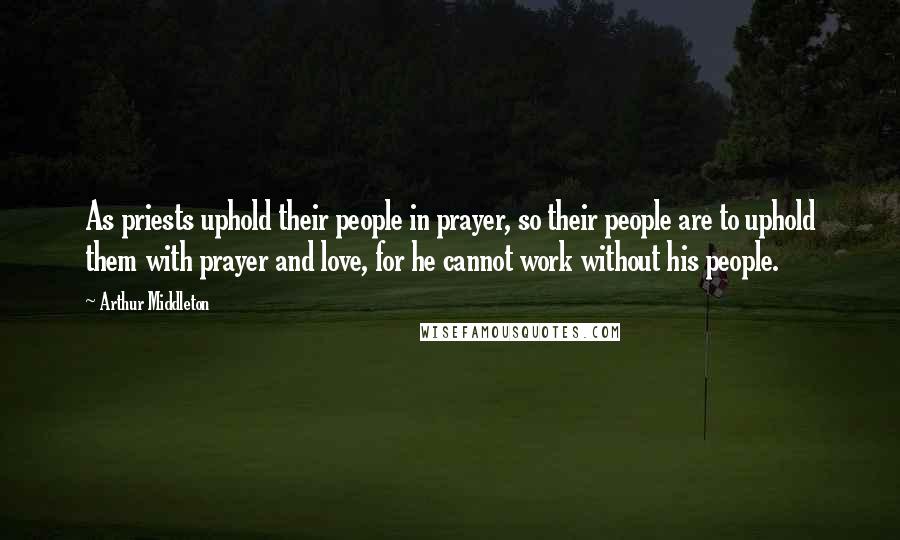 Arthur Middleton Quotes: As priests uphold their people in prayer, so their people are to uphold them with prayer and love, for he cannot work without his people.