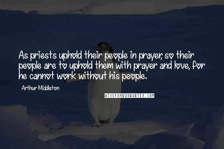 Arthur Middleton Quotes: As priests uphold their people in prayer, so their people are to uphold them with prayer and love, for he cannot work without his people.