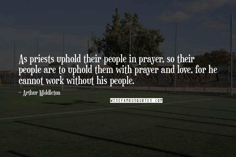 Arthur Middleton Quotes: As priests uphold their people in prayer, so their people are to uphold them with prayer and love, for he cannot work without his people.