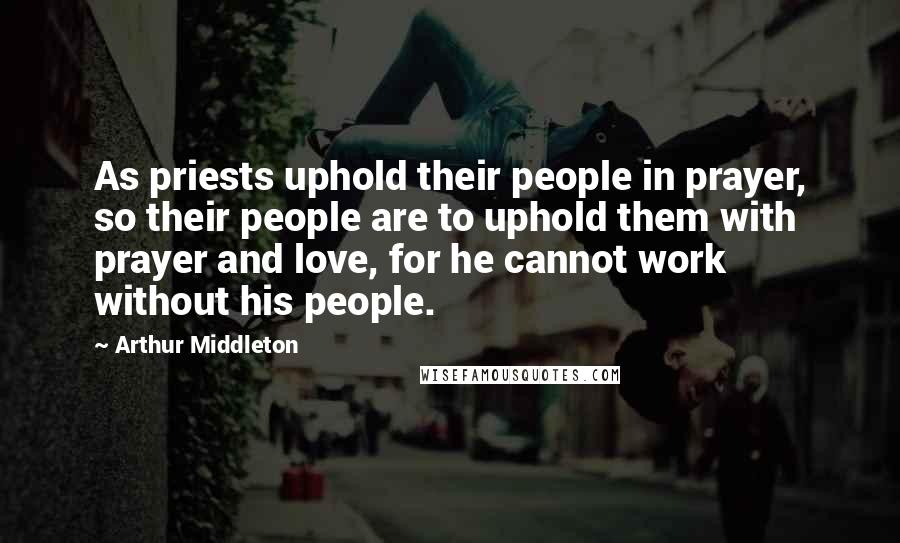 Arthur Middleton Quotes: As priests uphold their people in prayer, so their people are to uphold them with prayer and love, for he cannot work without his people.