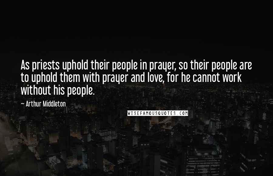 Arthur Middleton Quotes: As priests uphold their people in prayer, so their people are to uphold them with prayer and love, for he cannot work without his people.