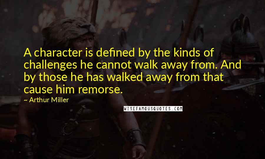 Arthur Miller Quotes: A character is defined by the kinds of challenges he cannot walk away from. And by those he has walked away from that cause him remorse.