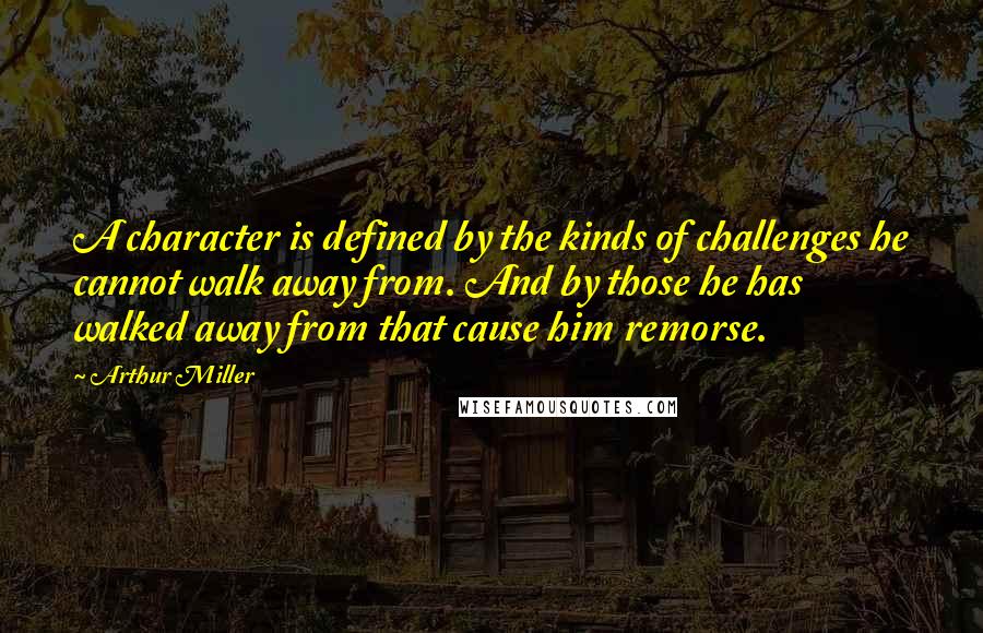 Arthur Miller Quotes: A character is defined by the kinds of challenges he cannot walk away from. And by those he has walked away from that cause him remorse.
