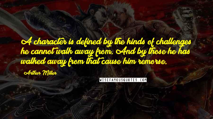 Arthur Miller Quotes: A character is defined by the kinds of challenges he cannot walk away from. And by those he has walked away from that cause him remorse.