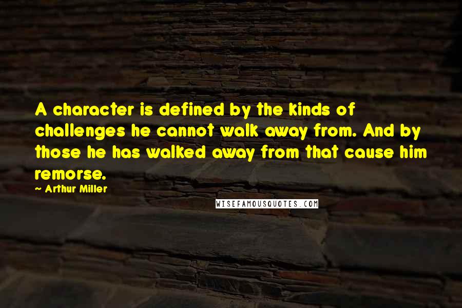 Arthur Miller Quotes: A character is defined by the kinds of challenges he cannot walk away from. And by those he has walked away from that cause him remorse.