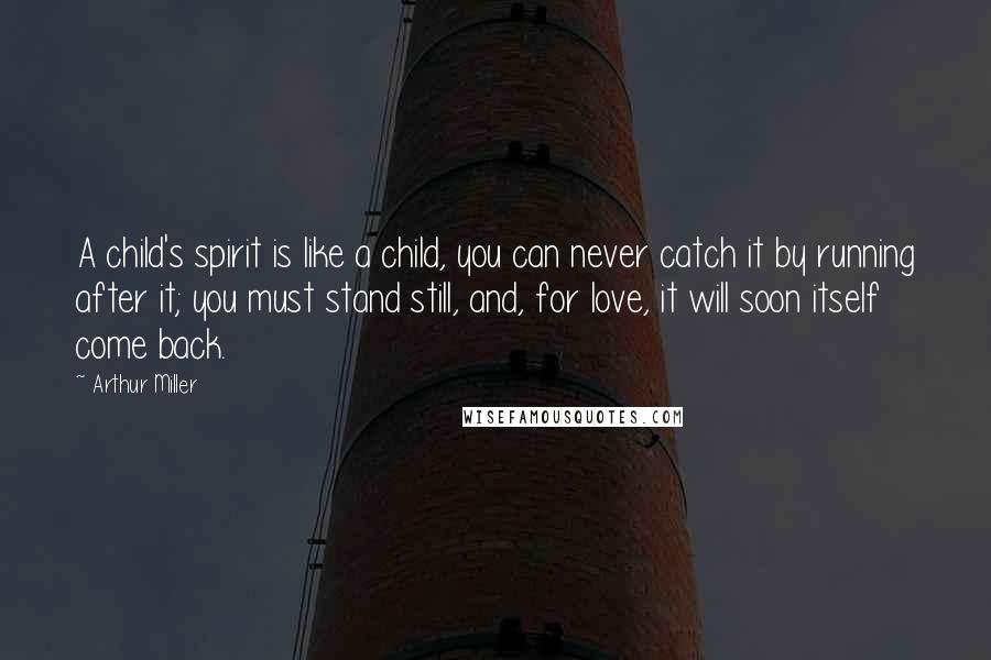 Arthur Miller Quotes: A child's spirit is like a child, you can never catch it by running after it; you must stand still, and, for love, it will soon itself come back.