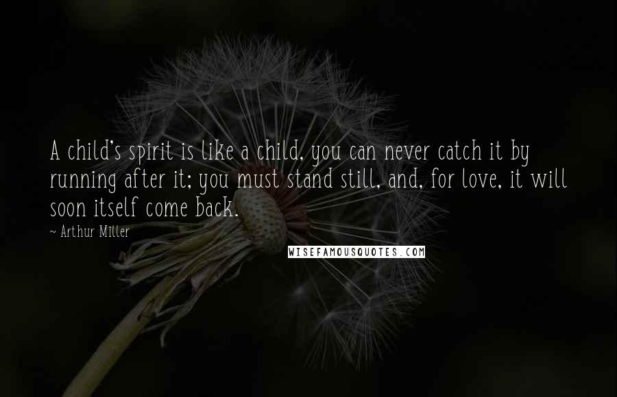 Arthur Miller Quotes: A child's spirit is like a child, you can never catch it by running after it; you must stand still, and, for love, it will soon itself come back.