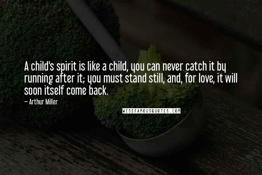 Arthur Miller Quotes: A child's spirit is like a child, you can never catch it by running after it; you must stand still, and, for love, it will soon itself come back.