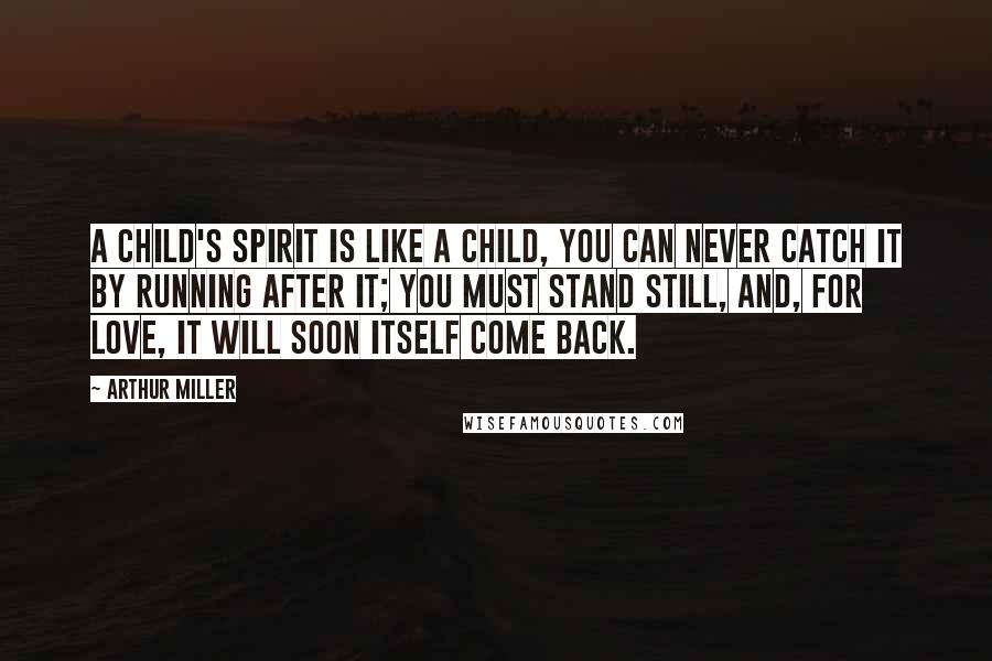 Arthur Miller Quotes: A child's spirit is like a child, you can never catch it by running after it; you must stand still, and, for love, it will soon itself come back.