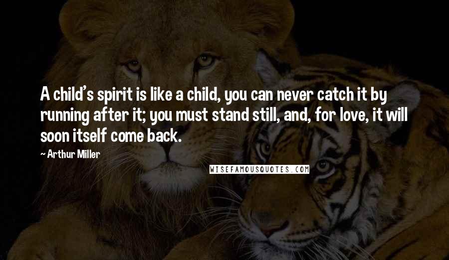 Arthur Miller Quotes: A child's spirit is like a child, you can never catch it by running after it; you must stand still, and, for love, it will soon itself come back.