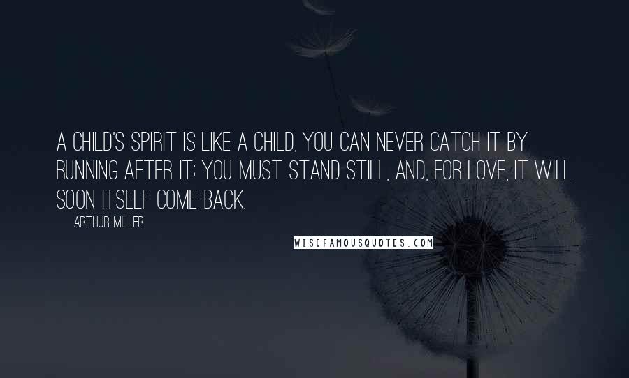 Arthur Miller Quotes: A child's spirit is like a child, you can never catch it by running after it; you must stand still, and, for love, it will soon itself come back.