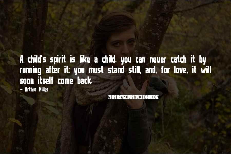 Arthur Miller Quotes: A child's spirit is like a child, you can never catch it by running after it; you must stand still, and, for love, it will soon itself come back.