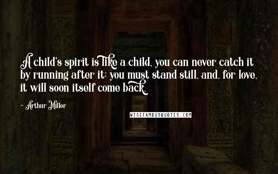 Arthur Miller Quotes: A child's spirit is like a child, you can never catch it by running after it; you must stand still, and, for love, it will soon itself come back.