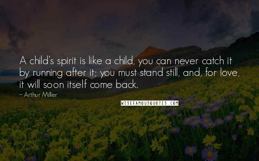 Arthur Miller Quotes: A child's spirit is like a child, you can never catch it by running after it; you must stand still, and, for love, it will soon itself come back.