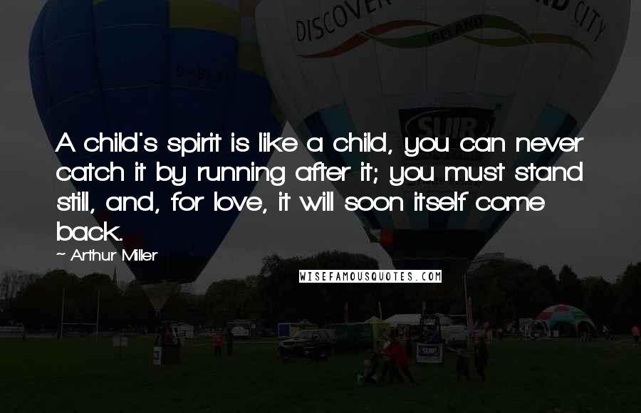 Arthur Miller Quotes: A child's spirit is like a child, you can never catch it by running after it; you must stand still, and, for love, it will soon itself come back.