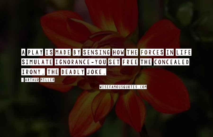 Arthur Miller Quotes: A play is made by sensing how the forces in life simulate ignorance-you set free the concealed irony, the deadly joke.