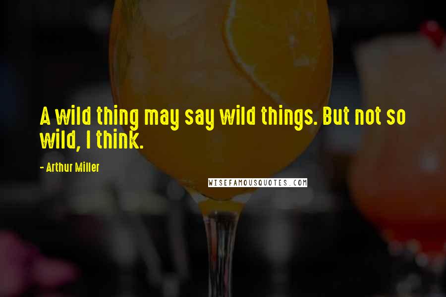 Arthur Miller Quotes: A wild thing may say wild things. But not so wild, I think.