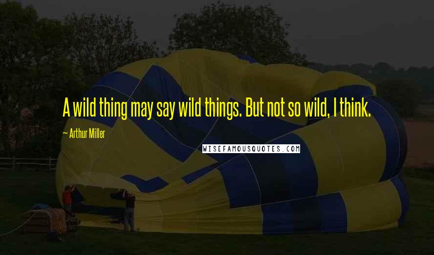 Arthur Miller Quotes: A wild thing may say wild things. But not so wild, I think.