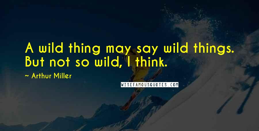 Arthur Miller Quotes: A wild thing may say wild things. But not so wild, I think.