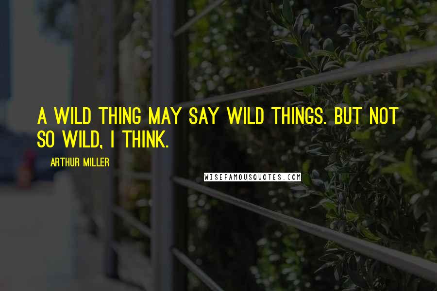 Arthur Miller Quotes: A wild thing may say wild things. But not so wild, I think.