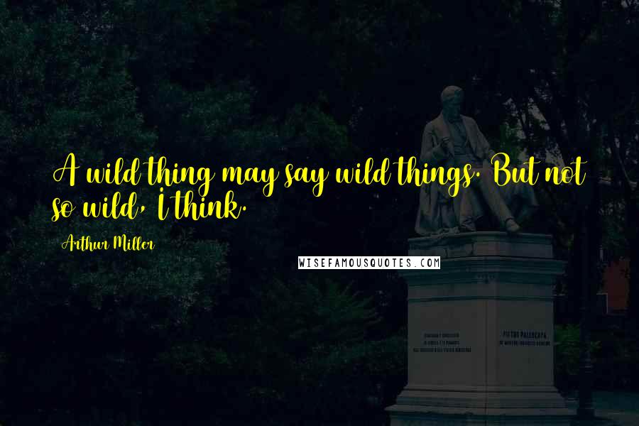 Arthur Miller Quotes: A wild thing may say wild things. But not so wild, I think.