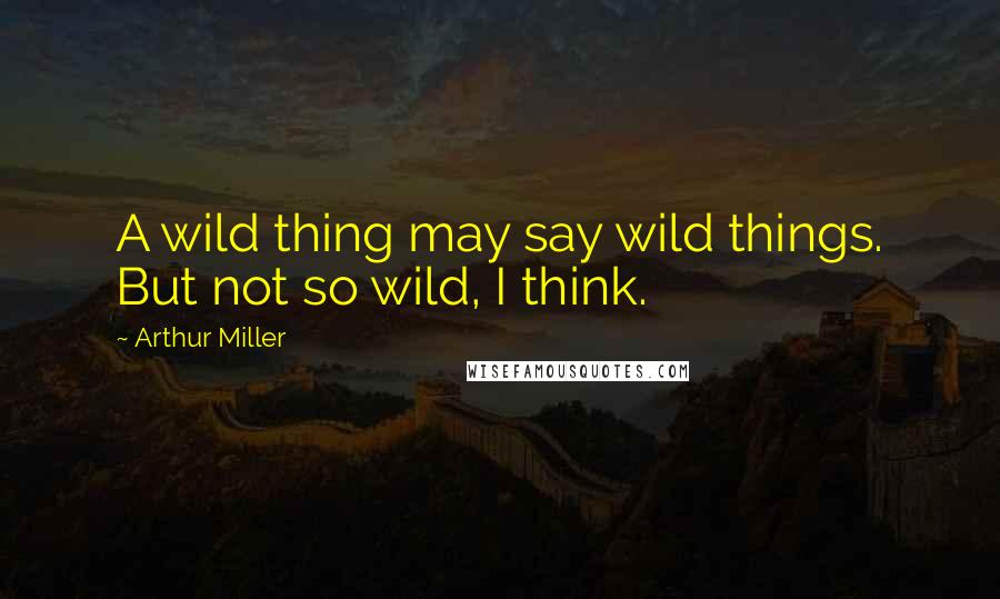 Arthur Miller Quotes: A wild thing may say wild things. But not so wild, I think.