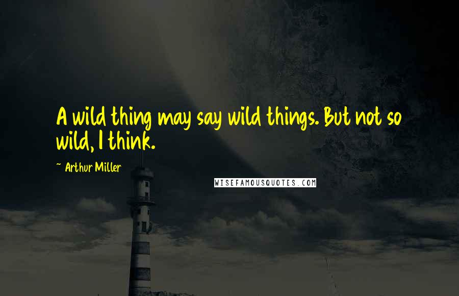 Arthur Miller Quotes: A wild thing may say wild things. But not so wild, I think.