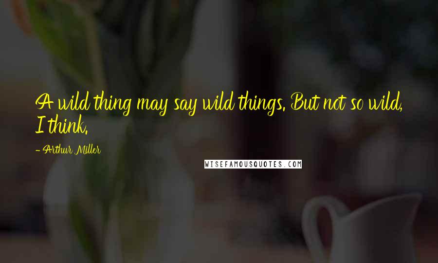 Arthur Miller Quotes: A wild thing may say wild things. But not so wild, I think.