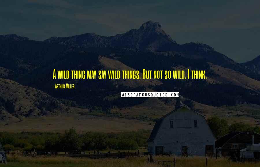 Arthur Miller Quotes: A wild thing may say wild things. But not so wild, I think.