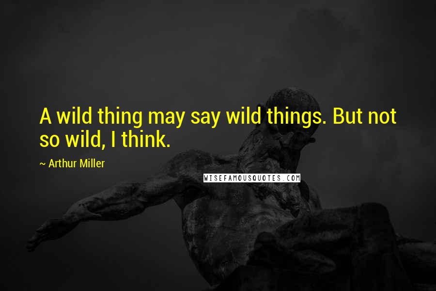 Arthur Miller Quotes: A wild thing may say wild things. But not so wild, I think.