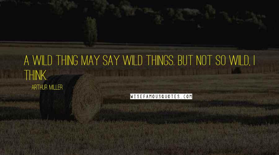 Arthur Miller Quotes: A wild thing may say wild things. But not so wild, I think.