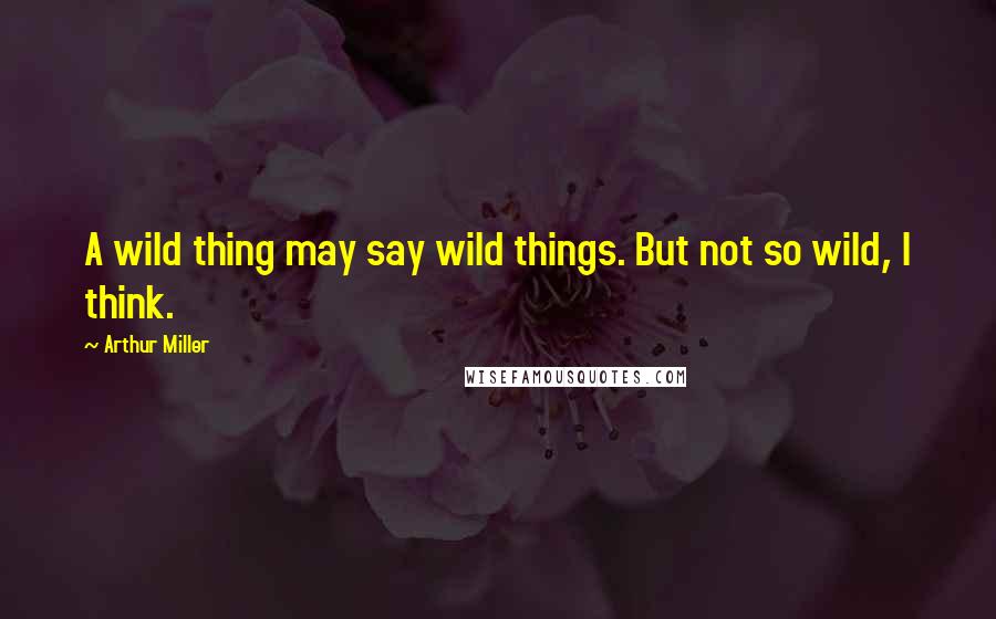 Arthur Miller Quotes: A wild thing may say wild things. But not so wild, I think.