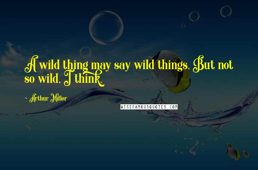 Arthur Miller Quotes: A wild thing may say wild things. But not so wild, I think.