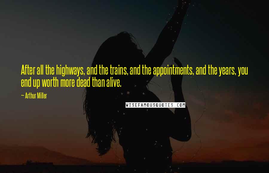 Arthur Miller Quotes: After all the highways, and the trains, and the appointments, and the years, you end up worth more dead than alive.