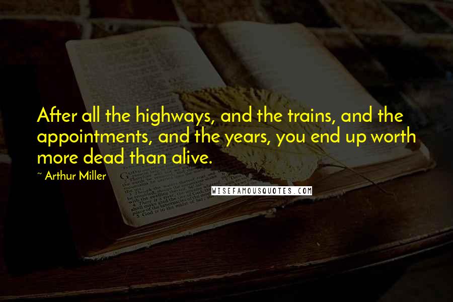 Arthur Miller Quotes: After all the highways, and the trains, and the appointments, and the years, you end up worth more dead than alive.