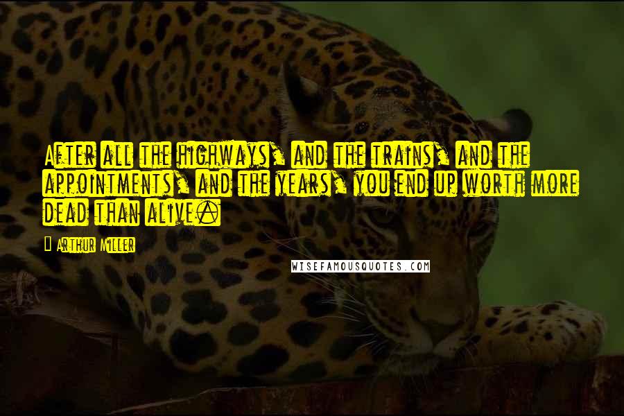 Arthur Miller Quotes: After all the highways, and the trains, and the appointments, and the years, you end up worth more dead than alive.