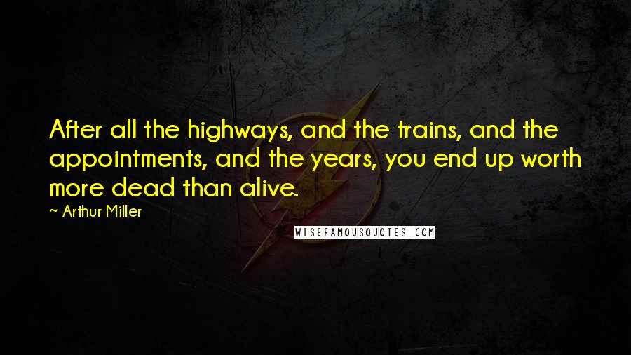 Arthur Miller Quotes: After all the highways, and the trains, and the appointments, and the years, you end up worth more dead than alive.