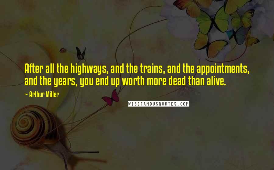 Arthur Miller Quotes: After all the highways, and the trains, and the appointments, and the years, you end up worth more dead than alive.